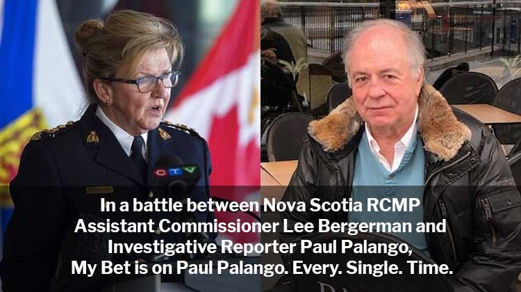 In a battle between Nova Scotia RCMP Assistant Commissioner Lee Bergerman and Investigative Reporter Paul Palango, My Bet is on Paul Palango. Every. Single. Time.